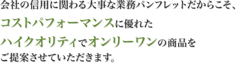 会社の信用に関わる大事な業務パンフレットだからこそ、コストパフォーマンスに優れたハイクオリティでオンリーワンの商品をご提案させていただきます。