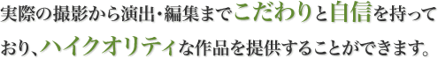 実際の撮影から演出・編集までこだわりと自信を持っており、ハイクオリティな作品を提供することができます。