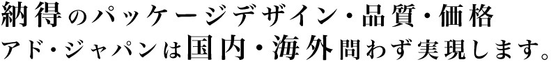 納得のパッケージデザイン・品質・価格 アド・ジャパンは国内・海外問わず実現します。